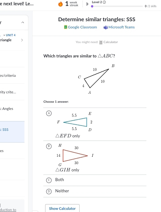 next level! Le... 1 streak week Level 2
0 /2 skills
Determine similar triangles: SSS
Google Classroom Microsoft Teams
. > UNIT 4
riangle You might need: Calculator
Which triangles are similar to △ ABC 2
es/criteria 
rity crite...
Choose 1 answer:
: Angles
A
: SSS
△ EFD only
B
es
△ GIH only
Both
Neither
duction to Show Calculator