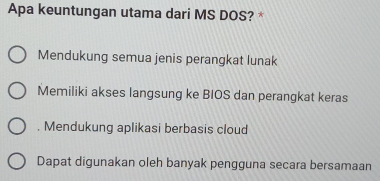 Apa keuntungan utama dari MS DOS? *
Mendukung semua jenis perangkat lunak
Memiliki akses langsung ke BIOS dan perangkat keras. Mendukung aplikasi berbasis cloud
Dapat digunakan oleh banyak pengguna secara bersamaan