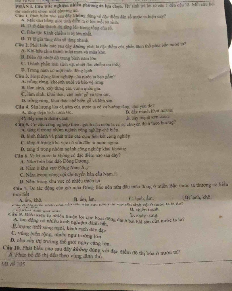 PHAN I. Câu trấc nghiệm nhiều phương ản lựa chọn. Thí sinh trà lời từ cầu 1 đến câu 18. Mỗi câu hời
thí sinh chí chọn một phương án.
Câu 1. Phát biểu nào sau đây không đúng về đặc điểm dân số nước ta hiện nay?
A. Mất cân bằng giới tính diễn ra ở lửa tuổi sơ sinh.
B. Tỉ lệ dân thành thị tăng lên trong tổng dân số.
C. Dân tộc Kinh chiếm tĩ lệ lớn nhất
D. Tỉ lệ gia tăng dân số tăng nhanh.
Câu 2. Phát biểu nào sau đây không phái là đặc điểm của phần lãnh thổ phía bắc mước ta?
A. Khí hậu chia thành mùa mưa và mùa khô.
B. Biên độ nhiệt độ trung bình năm lớn.
C. Thành phần loài sinh vật nhiệt đới chiếm ưu thể
D. Trong năm có một mùa đông lạnh.
Câu 3. Hoạt động lâm nghiệp của nước ta bao gồm?
A. trồng rừng, khoanh nuôi và bảo vệ rừng.
B. lâm sinh, xây dựng các vườn quốc gia.
C. lâm sinh, khai thác, chế biển gỗ và lâm sản.
D. trồng rừng, khai thác chể biến gỗ và lâm sản.
Câu 4. Sản lượng lủa cả năm của nước ta có xu hướng tăng, chủ yếu do?
A. tăng diện tích canh tác.
B. đầy mạnh khai hoang.
C. đầy mạnh thâm canh.
D. đây mạnh xen car.
Cầu 5. Cơ cầu công nghiệp theo ngành của nước ta có sự chuyển dịch theo hướng?
A. tăng tỉ trọng nhóm ngành công nghiệp chế biến.
B. hình thành và phát triển các cụm liên kết công nghiệp.
C. tăng tỉ trọng khu vực có vồn đầu tư nước ngoài.
D. tăng tí trọng nhóm ngành công nghiệp khai khoáng.
Câu 6. Vị trí nước ta không có đặc điểm nào sau đây?
A. Nằm trên bán đảo Đông Dương.
B. Nằm ở khu vực Đông Nam Á.
C. Nằm trong vùng nội chí tuyển bán cầu Nam.
D. Nằm trong khu vực có nhiều thiên tai.
Câu 7. Do tác động của gió mùa Đông Bắc nên nửa đầu mùa đông ở miền Bắc nước ta thường có kiều
thời tiết
A. ấm, khô. B. ấm, ẩm. C. lạnh, ẩm. D, lạnh, khô.
Su 8. Nguyên nhân chủ yều dẫn đến suy giám tài nguyên sinh vật ở nước ta là do?
A   Đ dân B. chiến tranh.
7  khai thác quả mức.
D. cháy rừng.
Cầu 9. Điều kiện tự nhiên thuận lợi cho hoạt động đánh bắt hải sản của nước ta là?
A. lao động có nhiều kinh nghiệm đánh bắt.
B. mạng lưới sông ngòi, kênh rạch dày đặc.
C. vùng biển rộng, nhiều ngư trường lớn.
D. nhu cầu thị trường thế giới ngày càng lớn.
Câu 10. Phát biểu nào sau đây không đúng với đặc điểm đô thị hóa ở nước ta?
A. Phân bố đô thị đều theo vùng lãnh thổ.
Mã đề 105