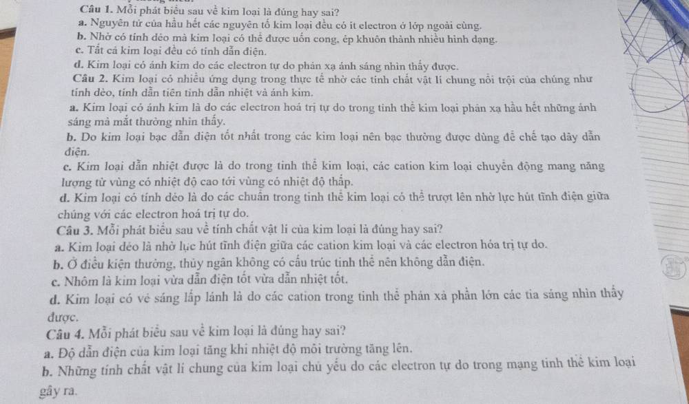 Mỗi phát biểu sau về kim loại là đúng hay sai?
a. Nguyên tử của hầu hết các nguyên tố kim loại đều có it electron ở lớp ngoài cùng.
b. Nhờ có tính dẻo mà kim loại có thể được uốn cong, ép khuôn thành nhiều hình dạng.
c. Tất cá kim loại đều có tính dẫn điện.
d. Kim loại có ánh kim do các electron tự do phản xạ ánh sáng nhìn thấy được.
Câu 2. Kim loại có nhiều ứng dụng trong thực tế nhờ các tinh chất vật lí chung nổi trội của chúng như
tính dèo, tính dẫn tiên tinh dẫn nhiệt và ánh kim.
a. Kim loại cỏ ánh kim là do các electron hoá trị tự do trong tinh thể kim loại phản xạ hầu hết những ảnh
sáng mà mắt thường nhìn thấy.
b. Do kim loại bạc dẫn diện tốt nhất trong các kim loại nên bạc thường được dùng để chế tạo dây dẫn
điện.
c. Kim loại dẫn nhiệt được là do trong tinh thể kim loại, các cation kim loại chuyển động mang năng
lượng tử vùng có nhiệt độ cao tới vùng có nhiệt độ thấp.
d. Kim loại có tính dẻo là do các chuân trong tinh thể kim loại có thể trượt lên nhờ lực hút tĩnh điện giữa
chúng với các electron hoá trị tự do.
Câu 3. Mỗi phát biểu sau về tính chất vật lí của kim loại là đúng hay sai?
a. Kim loại déo là nhờ lục hút tĩnh điện giữa các cation kim loại và các electron hóa trị tự do.
b. Ở điều kiện thường, thủy ngân không có cấu trúc tinh thể nên không dẫn điện.
3
c. Nhôm là kim loại vừa dẫn điện tốt vừa dẫn nhiệt tốt.
d. Kim loại có vẻ sáng lấp lánh là do các cation trong tỉnh thể phán xà phần lớn các tia sáng nhìn thấy
được.
Câu 4. Mỗi phát biểu sau về kim loại là đúng hay sai?
a. Độ dẫn điện của kim loại tăng khi nhiệt độ môi trường tăng lên.
b. Những tính chất vật lí chung của kim loại chủ yếu do các electron tự do trong mạng tinh thể kim loại
gây ra.