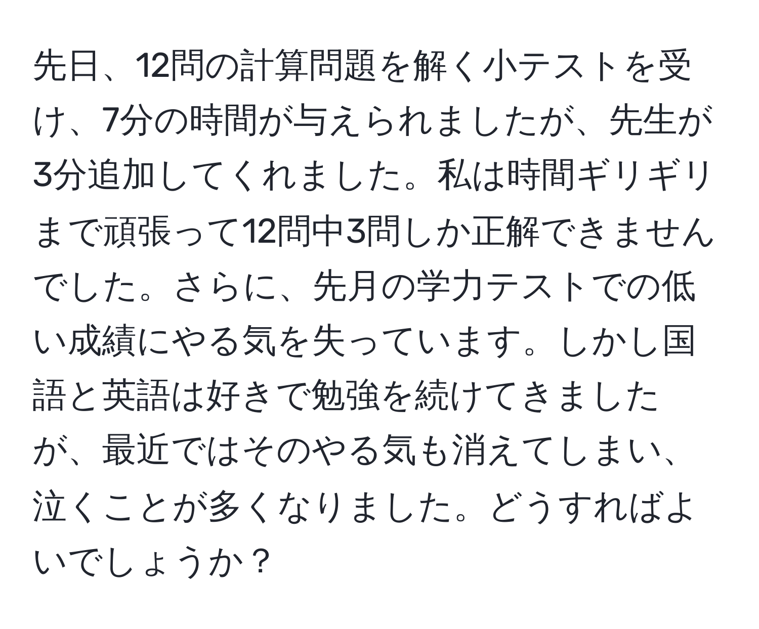 先日、12問の計算問題を解く小テストを受け、7分の時間が与えられましたが、先生が3分追加してくれました。私は時間ギリギリまで頑張って12問中3問しか正解できませんでした。さらに、先月の学力テストでの低い成績にやる気を失っています。しかし国語と英語は好きで勉強を続けてきましたが、最近ではそのやる気も消えてしまい、泣くことが多くなりました。どうすればよいでしょうか？