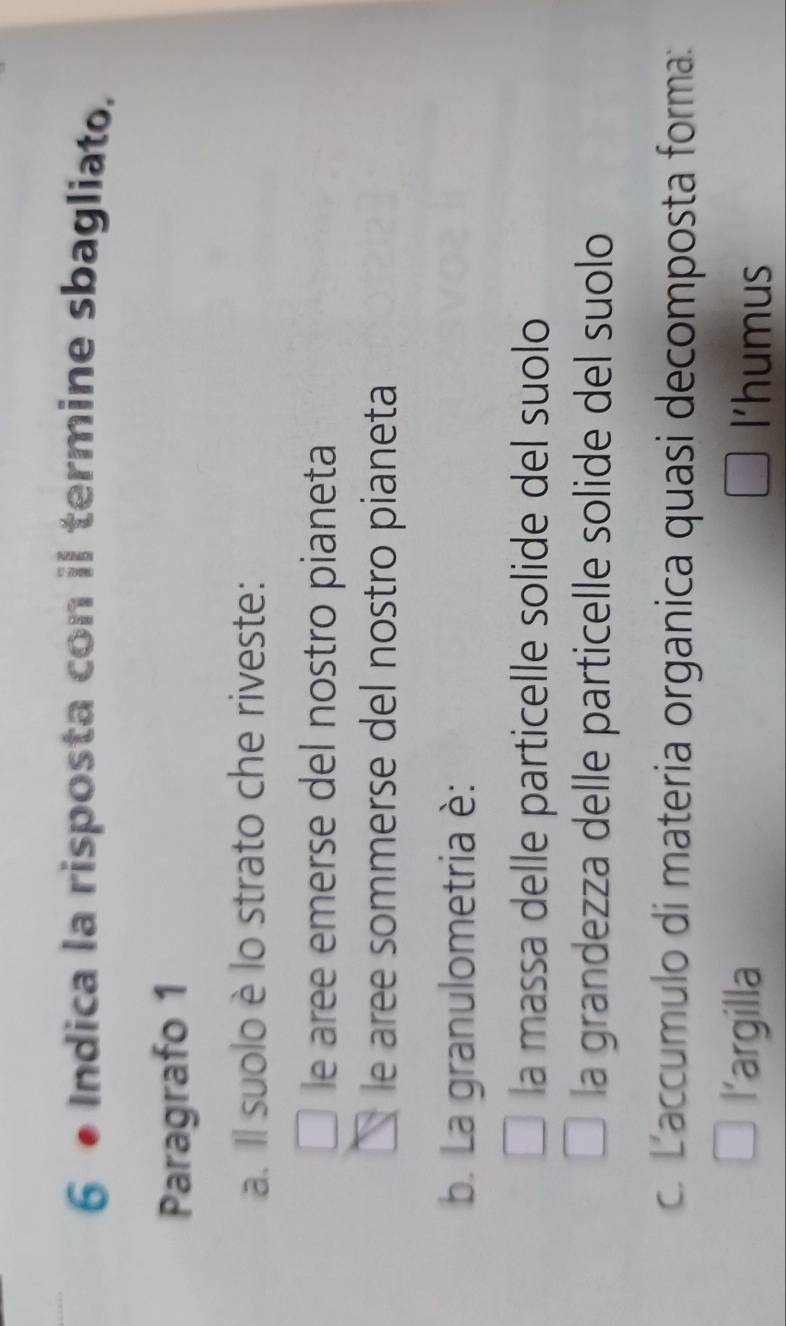 Indica la risposta con il termine sbagliato,
Paragrafo 1
a. Il suolo è lo strato che riveste:
le aree emerse del nostro pianeta
le aree sommerse del nostro pianeta
b. La granulometria è:
la massa delle particelle solide del suolo
la grandezza delle particelle solide del suolo
c. Laccumulo di materia organica quasi decomposta forma:
l’argilla l'humus