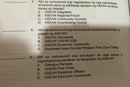 Alin sa sumusunod ang nagpapasiya ng mga pamantayan
at tuntunin para sa pakikipag-ugnayan ng ASEAN sa ibang
bansa sa daigdig?
A. ASEAN integration
B. ASEAN Regional Forum
C. ASEAN Community Councils
D. ASEAN Coordinating Council
_5. Alin sa sumusunod ang sumusuporta sa pang-araw-araw na
gawain ng ASEAN?
A. ASEAN Secretariat
B. ASEAN VISION 2020
C. ASEAN Economic Community
D. Southeast Asian Nuclear Weapon-Free Zone Treaty
6. Alin sa sumusunod ang tumutugon sa mga bansa o
_organisasyong panlabas na kaugnayan ng ASEAN?
A. Dialogue Partners
B. ASEAN Plus Three
C. ASEAN Relations Officers
D. ASEAN Economic Community