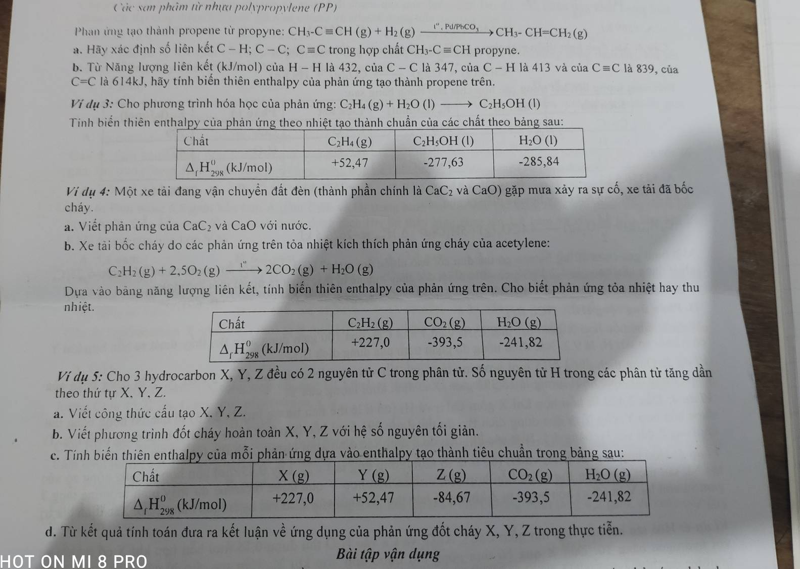 Các san phâm từ nhựa polypropylene (PP)
Phan ứng tạo thành propene từ propyne: CH_3-Cequiv CH(g)+H_2(g)xrightarrow I'',Pu,PbCO_3CH_3-CH=CH_2(g)
a. Hãy xác định số liên kết C-H;C-C;Cequiv C trong hợp chất CH_3-Cequiv CH propyne.
b. Từ Năng lượng liên kết (kJ/mol) của H-H là 432, của C-C là 347, của C - H là 413 và của Cequiv C là 839, của
C=C là 614kJ, hãy tính biến thiên enthalpy của phản ứng tạo thành propene trên.
Vi dụ 3: Cho phương trình hóa học của phản ứng: C_2H_4(g)+H_2O(l)to C_2H_5OH (1)
Tính biển thiên enthalpy của phản ứng theo nhiệt tạo thành chuẩn của các chất theo bảng sau:
Vi dụ 4: Một xe tải đang vận chuyền đất đèn (thành phần chính là CaC_2 và CaO) gặp mưa xảy ra sự cố, xe tải đã bốc
cháy.
a. Viết phản ứng của CaC_2 và CaO với nước.
b. Xe tài bốc cháy do các phản ứng trên tỏa nhiệt kích thích phản ứng cháy của acetylene:
C_2H_2(g)+2,5O_2(g)xrightarrow I''2CO_2(g)+H_2O(g)
Dựa vào bảng năng lượng liên kết, tính biến thiên enthalpy của phản ứng trên. Cho biết phản ứng tỏa nhiệt hay thu
nhiệt.
Ví dụ 5: Cho 3 hydrocarbon X, Y, Z đều có 2 nguyên tử C trong phân tử. Số nguyên tử H trong các phân tử tăng dần
theo thứ tự X, Y, Z.
a. Viết công thức cấu tạo X, Y, Z.
b. Viết phương trình đốt cháy hoàn toàn X, Y, Z với hệ số nguyên tối giản.
c. Tính biến thiên enthalpy của mỗi phản ứng dựa vào enthalpy tạo thành tiêu chuẩn trong bảng sau:
d. Từ kết quả tính toán đưa ra kết luận về ứng dụng của phản ứng đốt cháy X, Y, Z trong thực tiễn.
HOT ON MI 8 PRO
Bài tập vận dụng