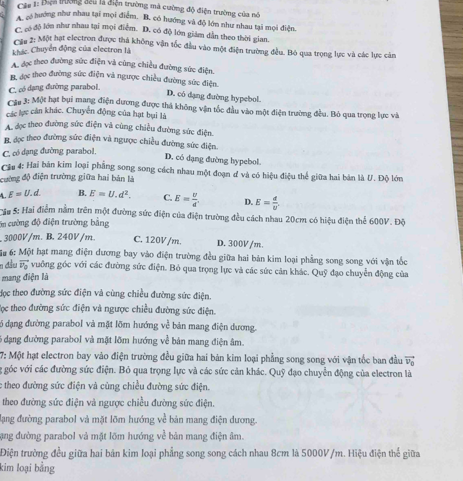 Cầu 1: Điện trương đeu lá điện trường mà cường độ điện trường của nó
A. có hướng như nhau tại mọi điểm. B. có hướng và độ lớn như nhau tại mọi điện
C. có độ lớn như nhau tại mọi điểm. D. có độ lớn giảm dần theo thời gian.
Cầu 2: Một hạt electron được thả không vận tốc đầu vào một điện trường đều. Bỏ qua trọng lực và các lực cản
khác. Chuyển động của electron là
A. đọc theo đường sức điện và cùng chiều đường sức điện.
Bộ đọc theo đường sức điện và ngược chiều đường sức điện.
C. có dạng đường parabol.
D. có dạng đường hypebol.
Cầu 3: Một hạt bụi mang điện dương được thả không vận tốc đầu vào một điện trường đều. Bỏ qua trọng lực và
các lực cản khác. Chuyển động của hạt bụi là
A. đọc theo đường sức điện và cùng chiều đường sức điện.
B. đọc theo đường sức điện và ngược chiều đường sức điện.
C. có dạng đường parabol.
D. có dạng đường hypebol.
Câu 4: Hai bản kim loại phẳng song song cách nhau một đoạn d và có hiệu điệu thế giữa hai bản là U. Độ lớn
cường độ điện trường giữa hai bản là
A. E=U.d B. E=U.d^2. C. E= U/d . D. E= d/U .
Câu 5: Hai điểm nằm trên một đường sức điện của điện trường đều cách nhau 20cm có hiệu điện thế 600V. Độ
ớn cường độ điện trường bằng. 3000V/m. B. 240V/m. C. 120V /m. D. 300V /m.
6u 6: Một hạt mang điện dương bay vào điện trường đều giữa hai bản kim loại phẳng song song với vận tốc
n đầu vector v_0 vuông góc với các đường sức điện. Bỏ qua trọng lực và các sức cản khác. Quỹ đạo chuyển động của
* mang điện là
dọc theo đường sức điện và cùng chiều đường sức điện.
lọc theo đường sức điện và ngược chiều đường sức điện.
ó dạng đường parabol và mặt lõm hướng về bản mang điện dương.
6 đạng đường parabol và mặt lõm hướng về bản mang điện âm.
7: Một hạt electron bay vào điện trường đều giữa hai bản kim loại phẳng song song với vận tốc ban đầu vector v_0
g góc với các đường sức điện. Bỏ qua trọng lực và các sức cản khác. Quỹ đạo chuyển động của electron là
c theo đường sức điện và cùng chiều đường sức điện.
theo đường sức điện và ngược chiều đường sức điện.
Hạng đường parabol và mặt lõm hướng về bản mang điện dương.
lạng đường parabol và mặt lõm hướng về bản mang điện âm.
Điện trường đều giữa hai bản kim loại phẳng song song cách nhau 8cm là 5000V/m. Hiệu điện thế giữa
kim loại bằng