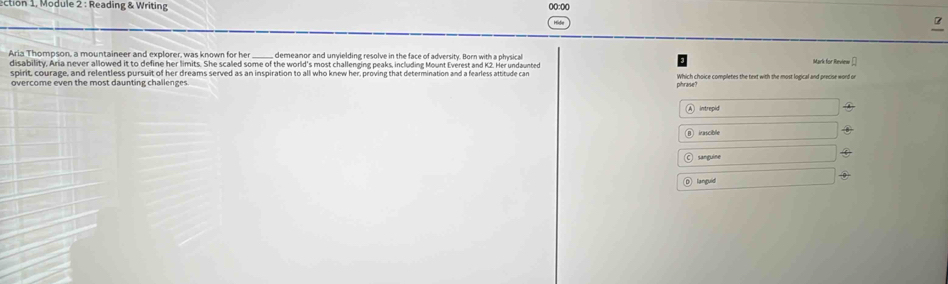 ection 1, Module 2 : Reading & Writing 
Aria Thompson, a mountaineer and explorer, was known for her demeanor and unyielding resolve in the face of adversity. Born with a physical 
disability, Aria never allowed it to define her limits. She scaled some of the world's most challenging peaks, including Mount Everest and K2. Her undaunted 
soirit, courage, and relentless pursuit of her dreams served as an inspiration to all who knew her, proving that determination and a fearless attitude car 
overcome even the most daunting challenges phrase? Which choice compiletes the text with the most logical and precise word or 
intrepid 
irascible 
sanguine 
languid