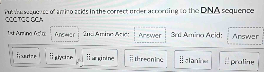 Put the sequence of amino acids in the correct order according to the DNA sequence
CCC TGC GCA
1st Amino Acid: Answer 2nd Amino Acid: Answer 3rd Amino Acid: Answer
i serine glycine ⅱ arginine threonine alanine proline