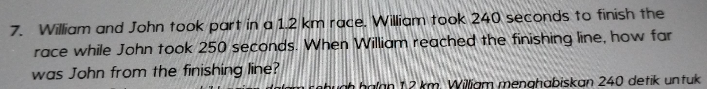 William and John took part in a 1.2 km race. William took 240 seconds to finish the 
race while John took 250 seconds. When William reached the finishing line, how far 
was John from the finishing line? 
hugḥ ḥälan 1 2 km. William menghabiskan 240 detik untuk