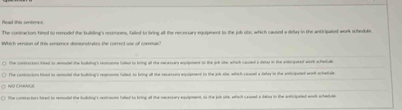 Read this sentence.
The contractors hired to remodel the building's restrooms, failed to bring all the necessary equipment to the job site, which caused a delay in the anticipated work schedule
Which version of this sentence demonstrates the correct use of commas?
The contractors hired to remoded the building's restrooms failed to bring all the necessary equipment to the jobi site, which caused a detay in the anticipated work schedue
The contractors hired to remodel the building's restrooms fated, to bring all the necessary equipment to the job site, which caused a delay in the anticipated work schedule
ND CHANGE
The contractors hired to remodel the building's restrooms failed to bring all the necessary equipment, to the job site, which caused a delay in the anticipated work schedule