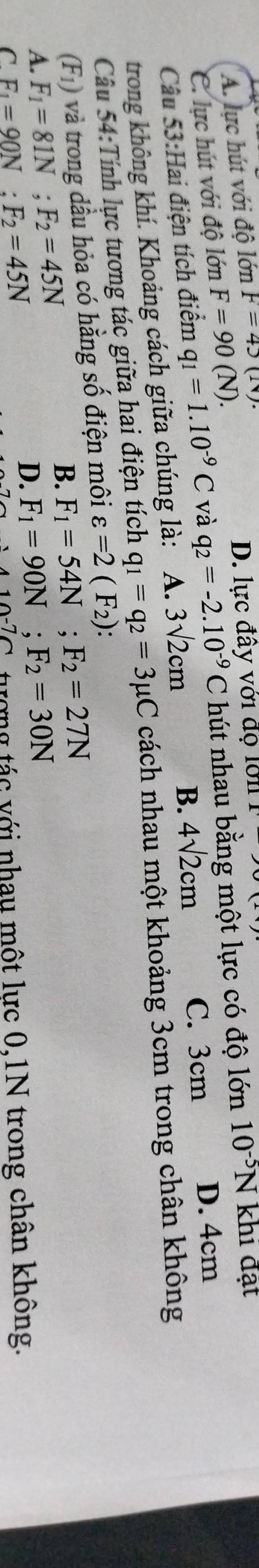 A. lực hút với độ lớn F=45(N)
C. lực hút với độ lớn F=90(N).
D. lực đây với độ lới
Câu 53:Hai điện tích điểm q_1=1.10^(-9)C và q_2=-2.10^(-9)C hút nhau bằng một lực có độ lớn 10^(-5)N khi đật
trong không khí. Khoảng cách giữa chúng là: A. 3sqrt(2)cm
B. 4sqrt(2)cm C. 3cm D. 4cm
Câu 54:Tính lực tương tác giữa hai điện tích q_1=q_2=3mu C cách nhau một khoảng 3cm trong chân không
(F_1) và trong dầu hỏa có hằng số điện môi varepsilon =2(F_2) :
B. F_1=54N; F_2=27N
A. F_1=81N; F_2=45N F_1=90N; F_2=30N
C F_1=90N; F_2=45N
D.
tượng tác với nhau một lực 0,1N trong chân không.