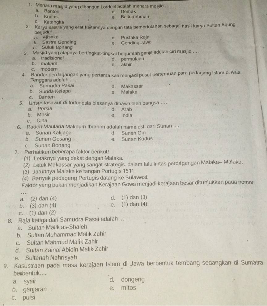 Menara masjid yang dibangun Lordeel adalah menara masjid ....
a. Banten d. Demak
b. Kudus e. Baiturrahman
c. Katangka
2. Karya sastra yang erat kaitannya dengan tata pemerintahan sebagai hasil karya Sultan Agung
berjudul ...
a. Ajisaka d. Pustaka Raja
b. Sastra Gending e. Gending Jawa
c. Suluk Bonang
3. Masjid yang atapnya bertingkat-tingkat berjumlah ganjil adalah ciri masjid ....
a. tradisional d. permulaan
b. makam
e. akhir
c. modern
4. Bandar perdagangan yang pertama kali menjadi pusat pertemuan para pedagang Islam di Asia
Tenggara adalah ....
a. Samudra Pasai d. Makassar
b. Sunda Kelapa e. Malaka
c. Banten
5. Unsur tasawuf di Indonesia biasanya dibawa oleh bangsa ..
a. Persia d. Arab
b. Mesir ·e. India
c. Cina
6. Raden Maulana Makdum Ibrahim adalah nama asli dari Sunan ....
a. Sunan Kalijaga d. Sunan Giri
b. Sunan Gesang e. Sunan Kudus
c. Sunan Bonang
7. Perhatikan beberapa faktor berikut!
(1) Letaknya yang dekat dengan Malaka.
(2) Letak Makassar yang sangat strategis. dalam lalu lintas perdagangan Malaka- Maluku.
(3) Jatuhnya Malaka ke tangan Portugis 1511.
(4) Banyak pedagang Portugis datang ke Sulawesi.
Faktor yang bukan menjadikan Kerajaan Gowa menjadi kerajaan besar ditunjukkan pada nomor
a. (2) dan (4) d. (1) dan (3)
b. (3) dan (4) e. (1) dan (4)
c. (1) dan (2)
8. Raja ketiga dari Samudra Pasai adalah ....
a. Sultan Malik as-Shaleh
b. Sultan Muhammad Malik Zahir
c. Sultan Mahmud Malik Zahir
d. Sultan Zainal Abidin Malik Zahir
e. Sultanah Nahrisyah
9. Kasustraan pada masa kerajaan Islam di Jawa berbentuk tembang sedangkan di Sumátra
berbentuk....
a. syair d. dongeng
b. ganjaran e. mitos
c. puisi