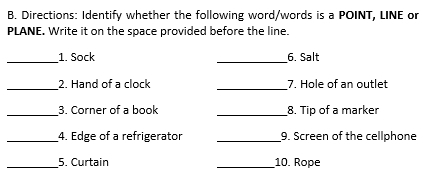 Directions: Identify whether the following word/words is a POINT, LINE or 
PLANE. Write it on the space provided before the line. 
_ 
_ 
1. Sock 6. Salt 
_ 
_ 
2. Hand of a clock 7. Hole of an outlet 
_3. Corner of a book _8. Tip of a marker 
_4. Edge of a refrigerator _9. Screen of the cellphone 
_5. Curtain _10. Rope