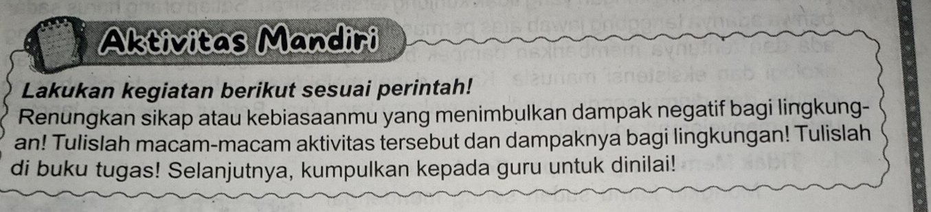 Aktivitas Mandiri 
Lakukan kegiatan berikut sesuai perintah! 
Renungkan sikap atau kebiasaanmu yang menimbulkan dampak negatif bagi lingkung- 
an! Tulislah macam-macam aktivitas tersebut dan dampaknya bagi lingkungan! Tulislah 
di buku tugas! Selanjutnya, kumpulkan kepada guru untuk dinilai!