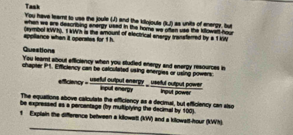 Task 
You have leamnt to use the joule (J) and the kilojoule (kJ) as units of energy, but 
when we are describing energy used in the home we often use the kilowatt-hour 
(symbol kWh), 1 kWh is the amount of electrical energy transferred by a 1 kW
appliance when it operates for 1 h. 
Questions 
You learnt about efficiency when you sludied energy and energy resources in 
chapter P1. Efficiency can be calculated using energies or using powers:
efficiency= usefuloutputenergy/inputenergy = usefuloutputpower/inputpower 
The equations above calculate the efficiency as a decimal, but efficiency can also 
be expressed as a percentage (by multiplying the decimal by 100). 
_ 
1 Explain the difference between a kilowatt (kW) and a kilowatt-hour (kWh).