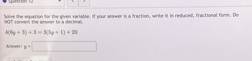 Solve the equation for the given variable. If your answer is a fraction, write it in reduced, fractional form. Do 
NOT convert the answer to a decimal.
4(6y+3)+3=3(5y+1)+20
Answer: y=□