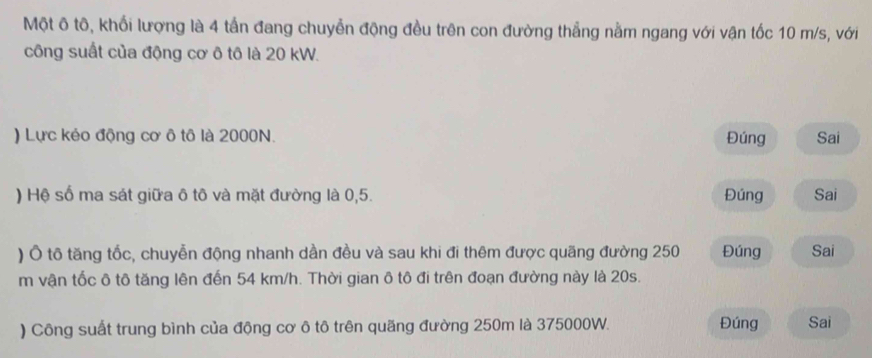 Một ô tô, khối lượng là 4 tấn đang chuyễn động đều trên con đường thắng nằm ngang với vận tốc 10 m/s, với 
công suất của động cơ ô tô là 20 kW. 
) Lực kẻo động cơ ô tô là 2000N. Đúng Sai 
) Hệ số ma sát giữa ô tô và mặt đường là 0,5. Đúng Sai 
) Ô tô tăng tốc, chuyễn động nhanh dần đều và sau khi đi thêm được quãng đường 250 Đúng Sai
m vận tốc ô tô tăng lên đến 54 km/h. Thời gian ô tô đi trên đoạn đường này là 20s. 
) Công suất trung bình của động cơ ô tô trên quãng đường 250m là 375000W. Đúng Sai