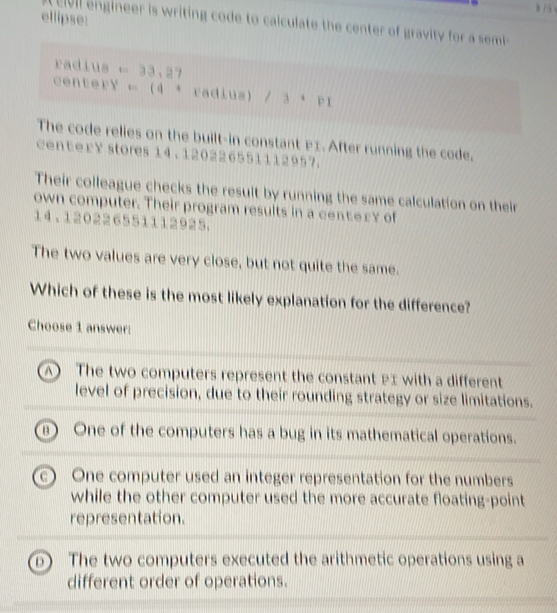 ellipse:
ei i engineer is writing code to calculate the center of gravity for a sem 
radius =33,37
centery =(4^4 radius) /3· p1
The code relies on the built-in constant P1. After running the code,
center Y stores 14. 120226551112957.
Their colleague checks the result by running the same calculation on their
own computer. Their program results in a centery of
14.1202 2 655111 2925.
The two values are very close, but not quite the same.
Which of these is the most likely explanation for the difference?
Choose 1 answer:
A The two computers represent the constant £I with a different
level of precision, due to their rounding strategy or size limitations.
4 One of the computers has a bug in its mathematical operations.
One computer used an integer representation for the numbers
while the other computer used the more accurate floating-point
representation.
D The two computers executed the arithmetic operations using a
different order of operations.