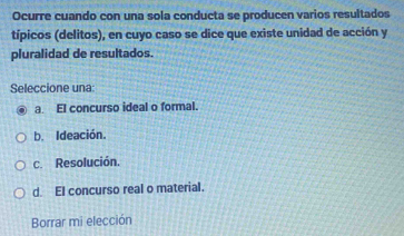 Ocurre cuando con una sola conducta se producen varios resultados
típicos (delitos), en cuyo caso se dice que existe unidad de acción y
pluralidad de resultados.
Seleccione una:
a. El concurso ideal o formal.
b. Ideación.
c. Resolución.
d. El concurso real o material.
Borrar mi elección