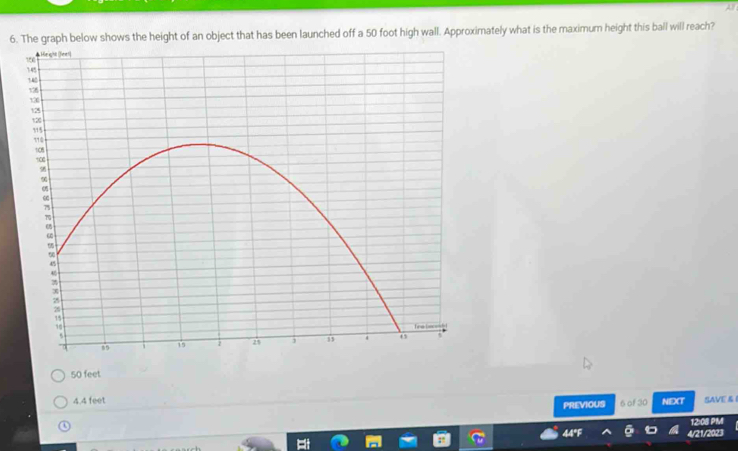 The graph below shows the height of an object that has been launched off a 50 foot high wall. Approximately what is the maximum height this ball will reach?
50 feet
4.4 feet NEXT SAVE & 
PREVIOUS 6 of 30
o
12:08 PM
44°F 4/21/2023