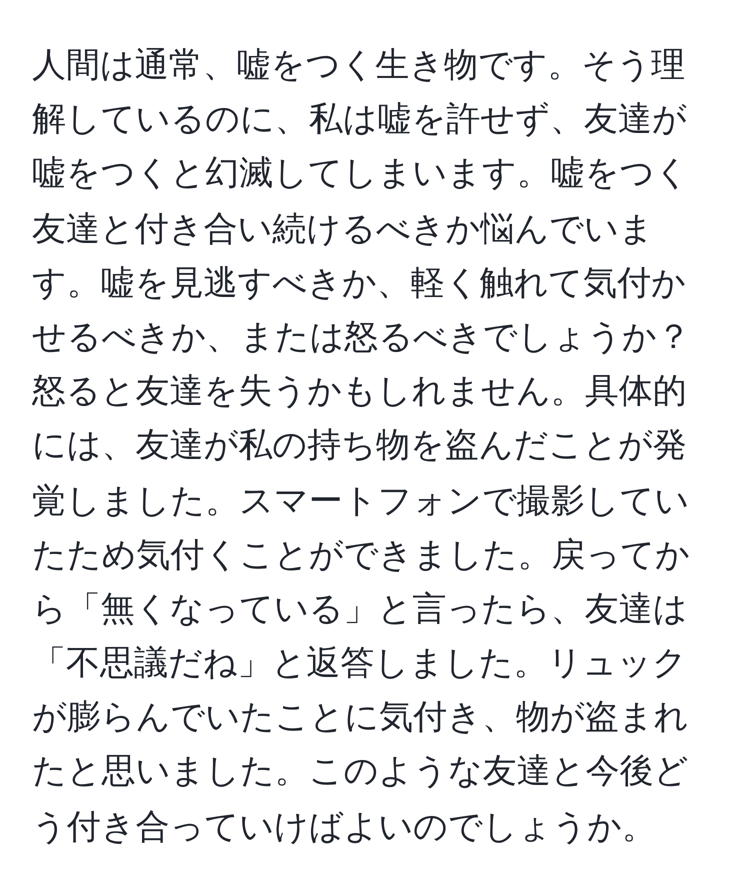 人間は通常、嘘をつく生き物です。そう理解しているのに、私は嘘を許せず、友達が嘘をつくと幻滅してしまいます。嘘をつく友達と付き合い続けるべきか悩んでいます。嘘を見逃すべきか、軽く触れて気付かせるべきか、または怒るべきでしょうか？怒ると友達を失うかもしれません。具体的には、友達が私の持ち物を盗んだことが発覚しました。スマートフォンで撮影していたため気付くことができました。戻ってから「無くなっている」と言ったら、友達は「不思議だね」と返答しました。リュックが膨らんでいたことに気付き、物が盗まれたと思いました。このような友達と今後どう付き合っていけばよいのでしょうか。