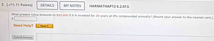 DETAILS MY NOTES HARMATHAP12 6.2.013. 
What present value amounts to $25,000 if it is invested for 20 years at 8% compounded annually? (Round your answer to the nearest cent.)
$
Need Help? Read It 
Submit Answer