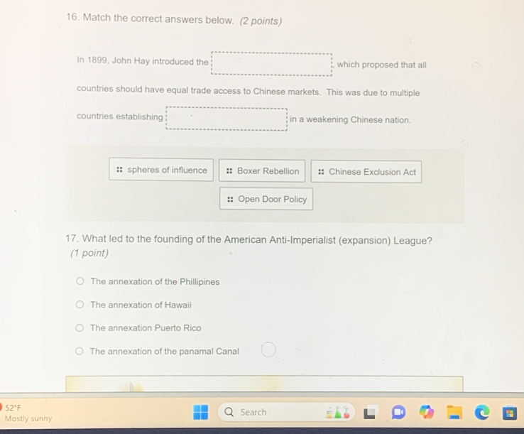 Match the correct answers below. (2 points)
In 1899, John Hay introduced the which proposed that all
countries should have equal trade access to Chinese markets. This was due to multiple
countries establishing in a weakening Chinese nation.
spheres of influence Boxer Rebellion Chinese Exclusion Act
Open Door Policy
17. What led to the founding of the American Anti-Imperialist (expansion) League?
(1 point)
The annexation of the Phillipines
The annexation of Hawaii
The annexation Puerto Rico
The annexation of the panamal Canal
52°F Search
Mostly sunny