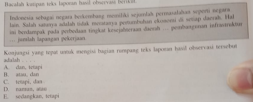 Bacalah kutipan teks laporan hasil observasi berikul.
Indonesía sebagai negara berkembang memiliki sejumlah permasalahan seperti negara
lain. Salah satunya adalah tidak meratanya pertumbuhan ekonomi di setiap daerah. Hal
ini berdampak pada perbedaan tingkat kesejahteraan daerah ... pembangunan infrastruktur
.. jumlah lapangan pekerjaan.
Konjungsi yang tepat untuk mengisi bagian rumpang teks laporan hasil observasi tersebut
adalah . . . .
A. dan, tetapi
B. atau, dan
C. tetapi, dan
D. namun, atau
E. sedangkan, tetapi