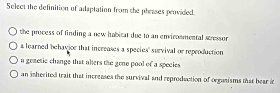 Select the definition of adaptation from the phrases provided.
the process of finding a new habitat due to an environmental stressor
a learned behavior that increases a species' survival or reproduction
a genetic change that alters the gene pool of a species
an inherited trait that increases the survival and reproduction of organisms that bear it