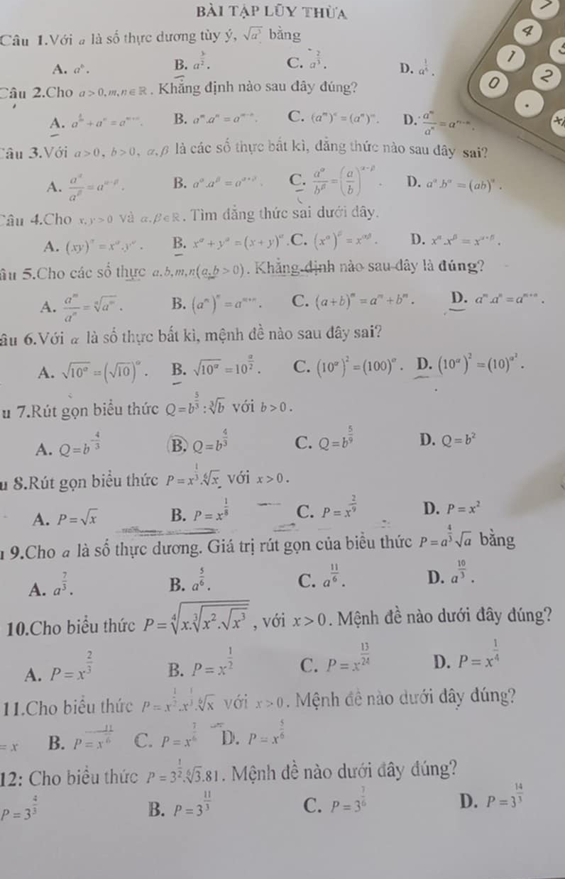 bài tập lũy thừa
7
Câu 1.Với # là số thực dương tùy ý, sqrt(a^3) bằng
4
A. a^b.
B. a^(frac 3)2. C. a^(frac 2)3. D. a^(frac 1)4. 1
Câu 2.Cho a>0,m,n∈ R Khẳng định nào sau đây đúng?
0 2
A. a^(frac 1)m+a^n=a^(m+n). B. a^m.a^n=a^(m-n). C. (a^m)^c=(a^n)^m. D.  a^m/a^n =a^(n-m).
x
Câu 3.Với a>0,b>0 đ  là các số thực bắt kì, đẳng thức nào sau đây sai?
A.  a^(alpha)/a^(beta) =a^(alpha -beta). B. a^(alpha).a^(beta)=a^(alpha +beta). C.  a^a/b^(beta) =( a/b )^alpha -beta . D. a^a.b^a=(ab)^a.
_
Câu 4.Cho x,y>0 Và a. B∈ R 1. Tìm đẳng thức sai dưới đây.
A. (xy)''=x^ay^a. B. x^a+y^a=(x+y)^a .C. (x^(alpha))^beta =x^(alpha beta). D. x^n.x^(beta)=x^(alpha +beta).
âu 5.Cho các số thực a.b,m, ,n(a,b>0). Khẳng định nào sau dây là đúng?
A.  a^m/a^n =sqrt[n](a^m). B. (a^n)^n=a^(m+n). C. (a+b)^m=a^m+b^m. D. a^m.a^n=a^(m+n).
âu 6.Với # là số thực bắt kì, mệnh đề nào sau đây sai?
A. sqrt(10°)=(sqrt(10))^circ . B. sqrt(10^a)=10^(frac a)2. C. (10^x)^2=(100)^a. D. (10^(alpha))^2=(10)^alpha^2.
u 7.Rút gọn biểu thức Q=b^(frac 5)3:sqrt[3](b) với b>0.
A. Q=b^(-frac 4)3 B. Q=b^(frac 4)3 C. Q=b^(frac 5)9 D. Q=b^2
u 8.Rút gọn biểu thức P=x^(frac 1)3.sqrt[6](x). với x>0.
A. P=sqrt(x) B. P=x^(frac 1)8 C. P=x^(frac 2)9 D. P=x^2
n 9.Cho a là số thực dương. Giá trị rút gọn của biểu thức P=a^(frac 4)3sqrt(a) bǎng
A. a^(frac 7)3. B. a^(frac 5)6. C. a^(frac 11)6.
D. a^(frac 10)3.
10.Cho biểu thức P=sqrt[4](x.sqrt [3]x^2.sqrt x^3) , với x>0 Mệnh đề nào dưới đây đúng?
A. P=x^(frac 2)3
B. P=x^(frac 1)2
C. P=x^(frac 13)24
D. P=x^(frac 1)4
11.Cho biểu thức P=x^(frac 1)2.x^(frac 1)3.sqrt[6](x) với x>0 Mệnh đề nào dưới dây dúng?
=x B. p=x^(frac 11)6 C. P=x^(frac 7)6 D. P=x^(frac 5)6
12: Cho biểu thức P=3^(frac 1)2.sqrt[6](3).81.  Mệnh đề nào dưới đây đúng?
P=3^(frac 4)3
B. P=3^(frac 11)3 C. P=3^(frac 7)6
D. P=3^(frac 14)3