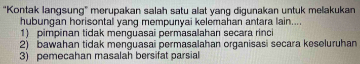 “Kontak langsung” merupakan salah satu alat yang digunakan untuk melakukan
hubungan horisontal yang mempunyai kelemahan antara lain....
1) pimpinan tidak menguasai permasalahan secara rinci
2) bawahan tidak menguasai permasalahan organisasi secara keseluruhan
3) pemecahan masalah bersifat parsial