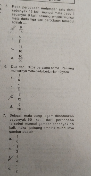 Pada percobaan melempar satu dadu
4 sebanyak 16 kali, muncul mata dadu 3
sebanyak 9 kali, peluang empirik muncu
mata dadu tiga dari percobaan tersebut
adalah ....
a.  9/16 
b.  5/8 
C.  11/16 
d.  16/29 
6. Dua dadu ditos bersama-sama. Peluang
munculnya mata dadu berjumlah 10 yaitu ....
a.  1/6 
b.  1/3 
K  1/12 
d.  5/36 
7. Sebuah mata uang logam dilantunkan
sebanyak 60 kali, dari percobaan
tersebut muncul gambar sebanyak 15
kali, maka peluang empirik munculnya
gambar adalah ....
a.  1/6 
b.  1/3 
 1/4 
d.  1/2 