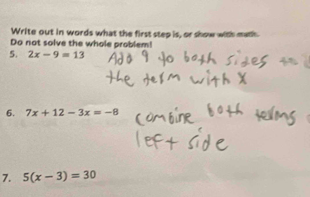 Write out in words what the first step is, or show with math. 
Do not solve the whole problem! 
5. 2x-9=13
6. 7x+12-3x=-8
7. 5(x-3)=30