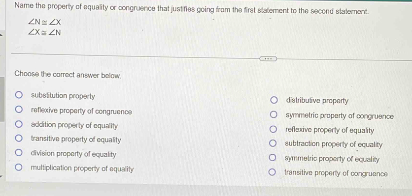 Name the property of equality or congruence that justifies going from the first statement to the second statement.
∠ N≌ ∠ X
∠ X≌ ∠ N
Choose the correct answer below.
substitution property distributive property
reflexive property of congruence symmetric property of congruence
addition property of equality reflexive property of equality
transitive property of equality subtraction property of equality
division property of equality symmetric property of equality
multiplication property of equality transitive property of congruence