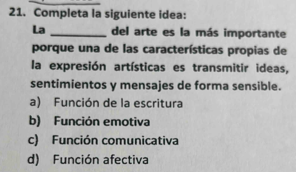 Completa la siguiente idea:
La _del arte es la más importante
porque una de las características propias de
la expresión artísticas es transmitir ideas,
sentimientos y mensajes de forma sensible.
a) Función de la escritura
b) Función emotiva
c) Función comunicativa
d) Función afectiva