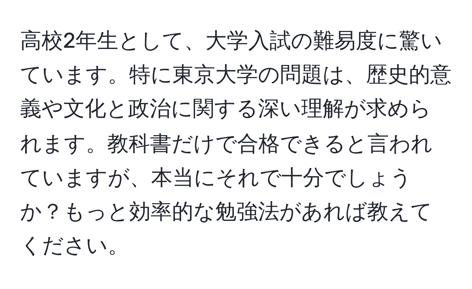 高校2年生として、大学入試の難易度に驚いています。特に東京大学の問題は、歴史的意義や文化と政治に関する深い理解が求められます。教科書だけで合格できると言われていますが、本当にそれで十分でしょうか？もっと効率的な勉強法があれば教えてください。