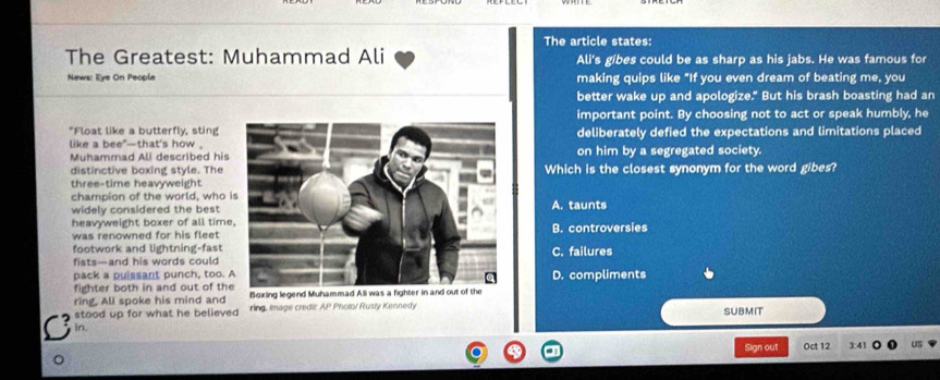 The article states:
The Greatest: Muhammad Ali Ali's gibes could be as sharp as his jabs. He was famous for
News: Eye On People making quips like "If you even dream of beating me, you
better wake up and apologize." But his brash boasting had an
important point. By choosing not to act or speak humbly, he
"Float like a butterfly, sting deliberately defied the expectations and limitations placed
like a bee*—that's how .on him by a segregated society.
Muhammad Ali described his
distinctive boxing style. TheWhich is the closest synonym for the word gibes?
three-time heavyweight
champion of the world, who 
widely considered the best A. taunts
heavyweight boxer of all timeB. controversies
was renowned for his fleet 
footwork and lightning-fastC. failures
fists—and his words could
pack a puissant punch, too. D. compliments
fighter both in and out of th
ring. All spoke his mind and 
stood up for what he believed ring, Image credit AP Pholo/ Rusty Kennedy
SUBMIT
In. 3:41
Sign out Oct 12