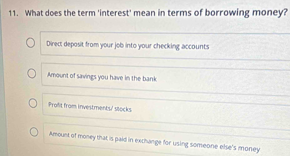 What does the term 'interest' mean in terms of borrowing money?
Direct deposit from your job into your checking accounts
Amount of savings you have in the bank
Profit from investments/ stocks
Amount of money that is paid in exchange for using someone else's money