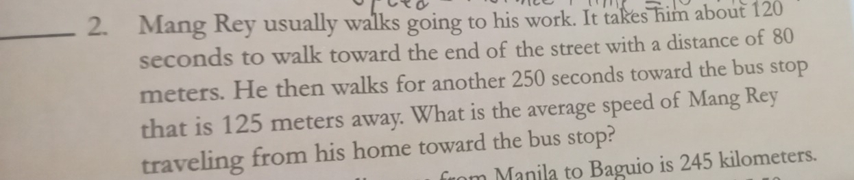 Mang Rey usually walks going to his work. It takes him about 120
seconds to walk toward the end of the street with a distance of 80
meters. He then walks for another 250 seconds toward the bus stop 
that is 125 meters away. What is the average speed of Mang Rey 
traveling from his home toward the bus stop? 
m Manila to Baguio is 245 kilometers.