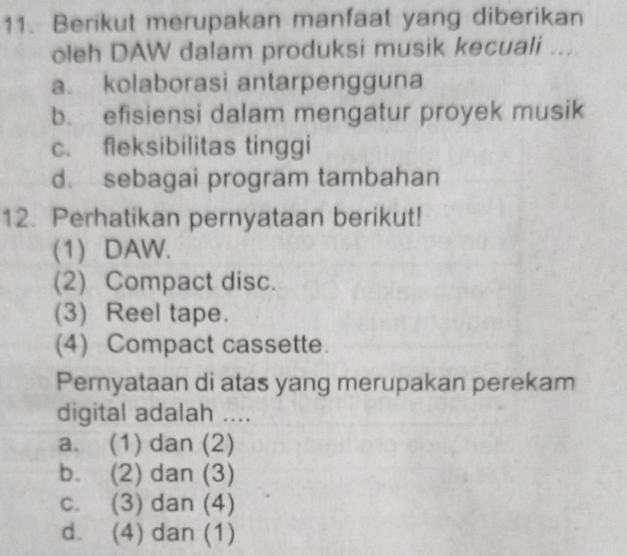 Berikut merupakan manfaat yang diberikan
oleh DAW dalam produksi musik kecuali ....
a. kolaborasi antarpengguna
b. efisiensi dalam mengatur proyek musik
c. fleksibilitas tinggi
d. sebagai program tambahan
12. Perhatikan pernyataan berikut!
(1) DAW.
(2) Compact disc.
(3) Reel tape.
(4) Compact cassette.
Pernyataan di atas yang merupakan perekam
digital adalah ....
a. (1) dan (2)
b. (2) dan (3)
c. (3) dan (4)
d. (4) dan (1)