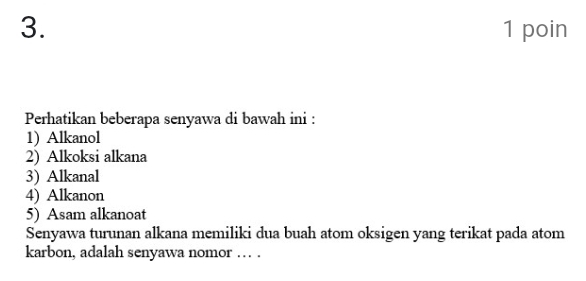 poin 
Perhatikan beberapa senyawa di bawah ini : 
1) Alkanol 
2) Alkoksi alkana 
3) Alkanal 
4) Alkanon 
5) Asam alkanoat 
Senyawa turunan alkana memiliki dua buah atom oksigen yang terikat pada atom 
karbon, adalah senyawa nomor … .