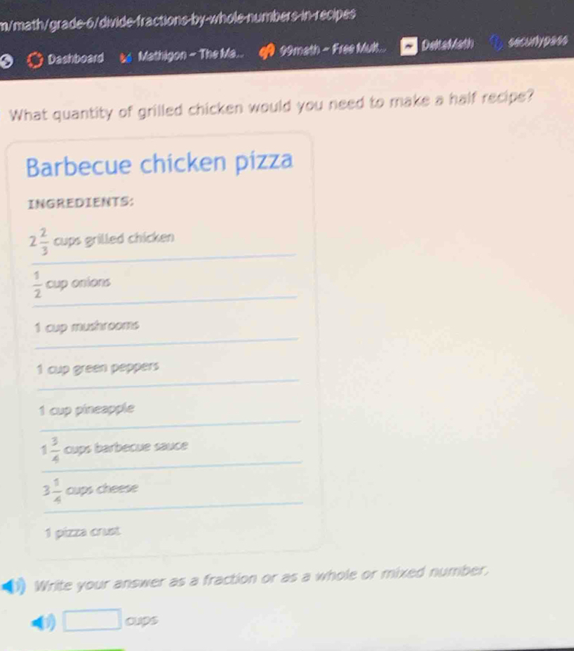 m/math/grade-6/divide-fractions-by-whole-numbers-in-recipes 
Dashboard Mathigon - The Ma... 90math - Free Mult... Delatath secunly pess 
What quantity of grilled chicken would you need to make a half recipe? 
Barbecue chicken pízza 
INGREDIENTS: 
_
2 2/3  cups grilled chicken 
_
 1/2  cup onions 
_ 
1 cup mushrooms 
_
1 cup green peppers 
_ 
1 cup pineapple 
_
1 3/4  cups barbecue sauce 
_
3 1/4  cups cheese 
1 pizza crust 
_ 
Write your answer as a fraction or as a whole or mixed number, 
0 □ oups