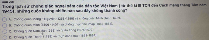 Trong lịch sử chống giặc ngoại xâm của dân tộc Việt Nam ( từ thế kỉ III TCN đến Cách mạng tháng Tám năm
1945), những cuộc kháng chiến nào sau đây không thành công?
A. Chống quân Mông-Nguyên (1258-1288) và chống quân Minh (1406-1407).
B. Chống quân Minh (1406 -1407) và chống thực dân Pháp (1858-1884).
C. Chống quân Nam Hán (938) và quân Tống (1075-1077).
D. Chống quân Thanh (1789) và thực dân Pháp (1858-1884).