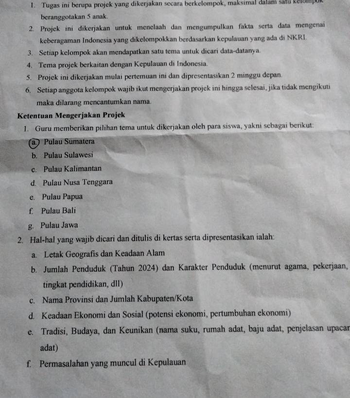 Tugas ini berupa projek yang dikerjakan secara berkelompok, maksimal dalam satu kelompok
beranggotakan 5 anak.
2. Projek ini dikerjakan untuk menelaah dan mengumpulkan fakta serta data mengenai
keberagaman Indonesia yang dikelompokkan berdasarkan kepulauan yang ada di NKRI
3. Setiap kelompok akan mendapatkan satu tema untuk dicari data-datanya.
4. Tema projek berkaitan dengan Kepulauan di Indonesia.
5. Projek ini dikerjakan mulai pertemuan ini dan dipresentasikan 2 minggu depan.
6. Setiap anggota kelompok wajib ikut mengerjakan projek ini hingga selesai, jika tidak mengikuti
maka dilarang mencantumkan nama.
Ketentuan Mengerjakan Projek
1. Guru memberikan pilihan tema untuk dikerjakan oleh para siswa, yakni sebagai berikut:
a  Pulau Sumatera
b. Pulau Sulawesi
c. Pulau Kalimantan
d. Pulau Nusa Tenggara
e. Pulau Papua
£ Pulau Bali
g. Pulau Jawa
2. Hal-hal yang wajib dicari dan ditulis di kertas serta dipresentasikan ialah:
a. Letak Geografis dan Keadaan Alam
b. Jumlah Penduduk (Tahun 2024) dan Karakter Penduduk (menurut agama, pekerjaan,
tingkat pendidíkan, dll)
c. Nama Provinsi dan Jumlah Kabupaten/Kota
d. Keadaan Ekonomi dan Sosial (potensi ekonomi, pertumbuhan ekonomi)
e. Tradisi, Budaya, dan Keunikan (nama suku, rumah adat, baju adat, penjelasan upacar
adat)
f. Permasalahan yang muncul di Kepulauan