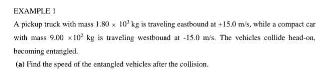 EXAMPLE 1 
A pickup truck with mass 1.80* 10^3kg is traveling eastbound at +15.0m /s, while a compact car 
with mass 9.00* 10^2kg is traveling westbound at -15.0 m/s. The vehicles collide head-on, 
becoming entangled. 
(a) Find the speed of the entangled vehicles after the collision.