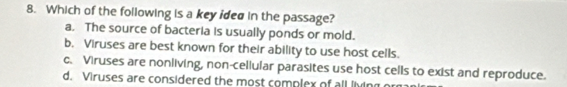 Which of the following is a key ided in the passage?
a, The source of bacteria is usually ponds or mold.
b. Viruses are best known for their ability to use host cells.
c. Viruses are nonliving, non-cellular parasites use host cells to exist and reproduce.
d. Viruses are considered the most complex of all living o