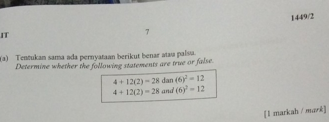 IT 1449/2 
7 
(a) Tentukan sama ada pernyataan berikut benar atau palsu. 
Determine whether the following statements are true or false.
4+12(2)=28 dan (6)^2=12
4+12(2)=28 and (6)^2=12
[1 markah / mark]