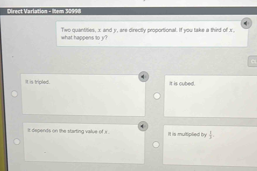 Direct Variation - Item 30998
Two quantities, x and y, are directly proportional. If you take a third of x,
what happens to y?
CL
It is tripled. It is cubed.
It depends on the starting value of x. It is multiplied by  1/3 .