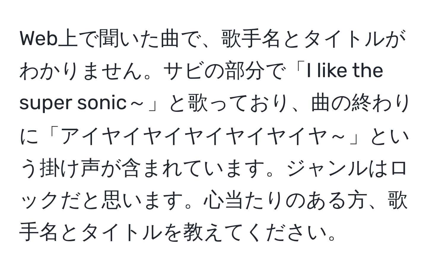 Web上で聞いた曲で、歌手名とタイトルがわかりません。サビの部分で「I like the super sonic～」と歌っており、曲の終わりに「アイヤイヤイヤイヤイヤイヤ～」という掛け声が含まれています。ジャンルはロックだと思います。心当たりのある方、歌手名とタイトルを教えてください。