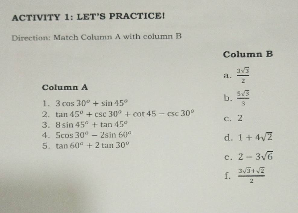 ACTIVITY 1: LET’S PRACTICE!
Direction: Match Column A with column B
Column B
a.  3sqrt(3)/2 
Column A
1. 3cos 30°+sin 45°
b.  5sqrt(3)/3 
2. tan 45°+csc 30°+cot 45-csc 30° c. 2
3. 8sin 45°+tan 45°
4. 5cos 30°-2sin 60° 1+4sqrt(2)
d.
5. tan 60°+2tan 30°
e. 2-3sqrt(6)
f.  (3sqrt(3)+sqrt(2))/2 