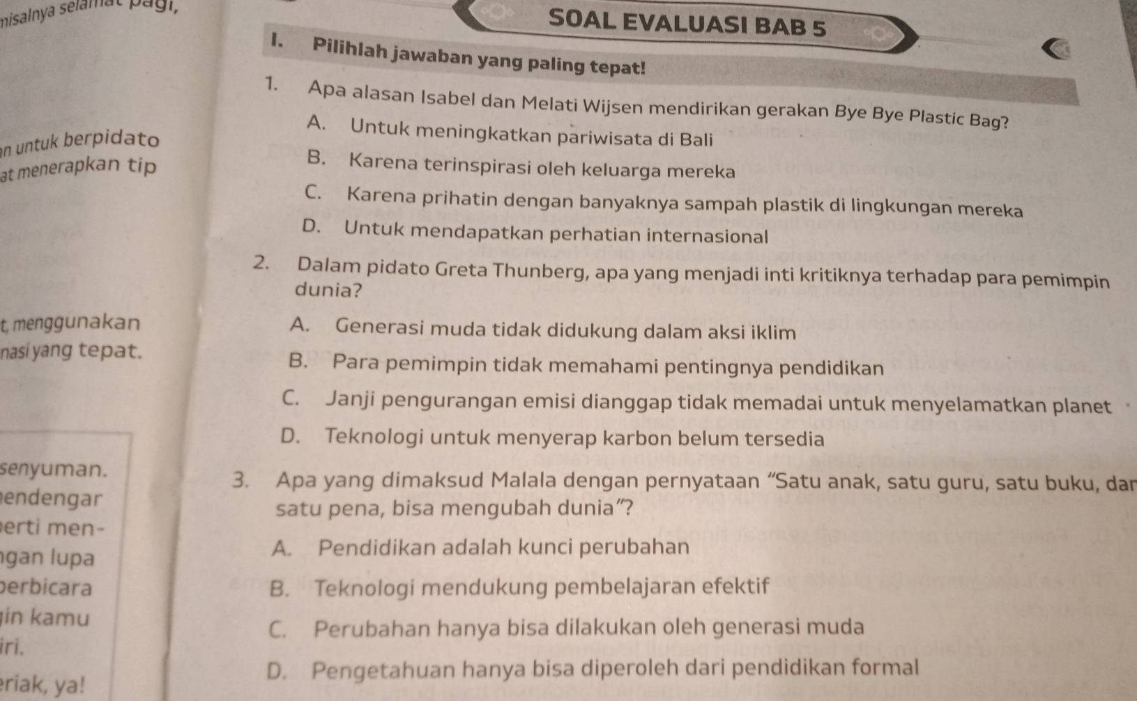 misalnya selamat Pági,
SOAL EVALUASI BAB 5
I. Pilihlah jawaban yang paling tepat!
1. Apa alasan Isabel dan Melati Wijsen mendirikan gerakan Bye Bye Plastic Bag?
A. Untuk meningkatkan pariwisata di Bali
in untuk berpidato
at menerapkan tip
B. Karena terinspirasi oleh keluarga mereka
C. Karena prihatin dengan banyaknya sampah plastik di lingkungan mereka
D. Untuk mendapatkan perhatian internasional
2. Dalam pidato Greta Thunberg, apa yang menjadi inti kritiknya terhadap para pemimpin
dunia?
t, menggunakan A. Generasi muda tidak didukung dalam aksi iklim
nasi yang tepat.
B. Para pemimpin tidak memahami pentingnya pendidikan
C. Janji pengurangan emisi dianggap tidak memadai untuk menyelamatkan planet .
D. Teknologi untuk menyerap karbon belum tersedia
senyuman.
3. Apa yang dimaksud Malala dengan pernyataan “Satu anak, satu guru, satu buku, dar
endengar
satu pena, bisa mengubah dunia”?
rti men-
gan lupa
A. Pendidikan adalah kunci perubahan
perbícara B. Teknologi mendukung pembelajaran efektif
in kamu
C. Perubahan hanya bisa dilakukan oleh generasi muda
iri.
D. Pengetahuan hanya bisa diperoleh dari pendidikan formal
riak, ya!